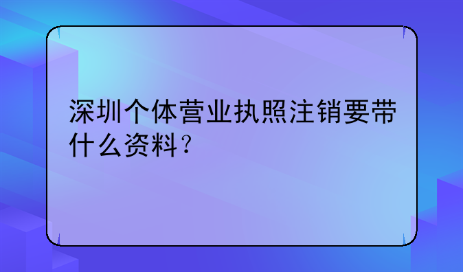 深圳個體營業(yè)執(zhí)照注銷要帶什么資料？