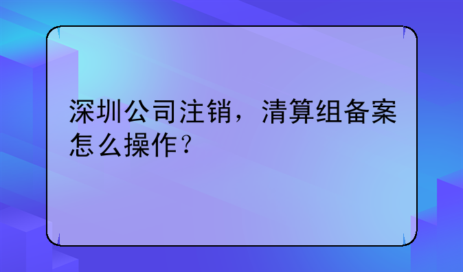 深圳公司注銷(xiāo)，清算組備案怎么操作？