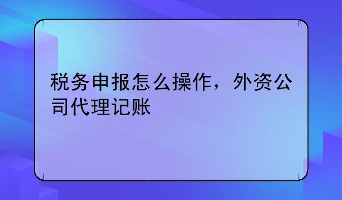 稅務(wù)申報(bào)怎么操作，外資公司代理記賬