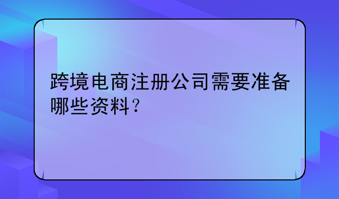 跨境電商注冊(cè)公司需要準(zhǔn)備哪些資料？