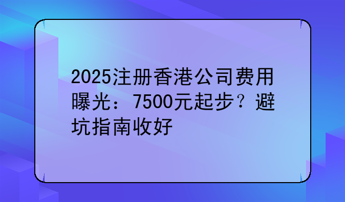 2025注冊香港公司費(fèi)用曝光：7500元起步？避坑指南收好