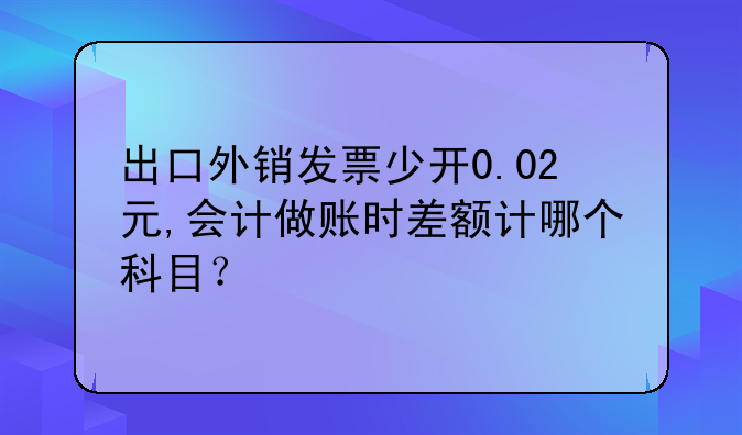 出口外銷發(fā)票少開0.02元,會(huì)計(jì)做賬時(shí)差額計(jì)哪個(gè)科目？