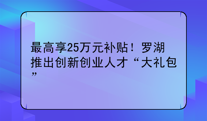 最高享25萬元補(bǔ)貼！羅湖推出創(chuàng)新創(chuàng)業(yè)人才“大禮包”