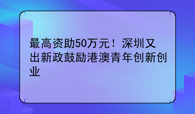 最高資助50萬元！深圳又出新政鼓勵(lì)港澳青年創(chuàng)新創(chuàng)業(yè)