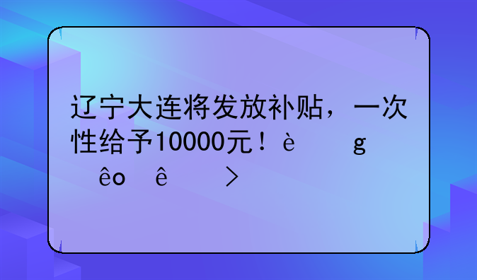 遼寧大連將發(fā)放補(bǔ)貼，一次性給予10000元！這些人可領(lǐng)