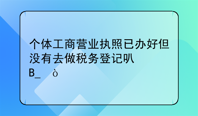 個體工商營業(yè)執(zhí)照已辦好但沒有去做稅務(wù)登記可以嗎？