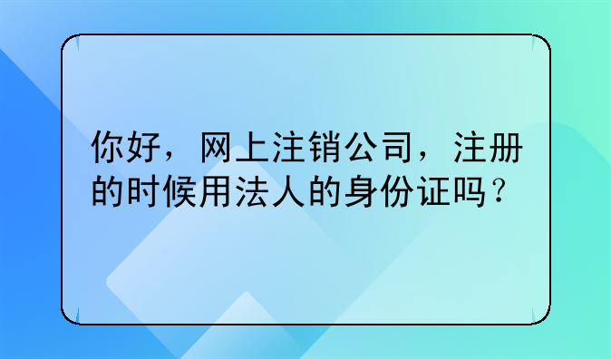 你好，網(wǎng)上注銷公司，注冊的時候用法人的身份證嗎？