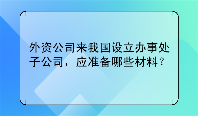 外資公司來我國設(shè)立辦事處子公司，應(yīng)準(zhǔn)備哪些材料？。外商投資注冊(cè)