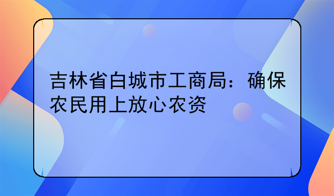 吉林省白城市工商局：確保農(nóng)民用上放心農(nóng)資