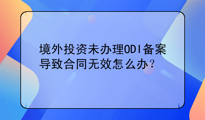 境外投資未辦理ODI備案導(dǎo)致合同無(wú)效怎么辦？