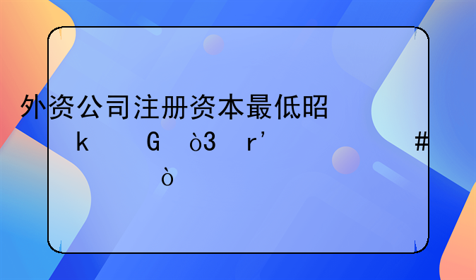 外資公司注冊(cè)資本最低是多少，有什么要求？