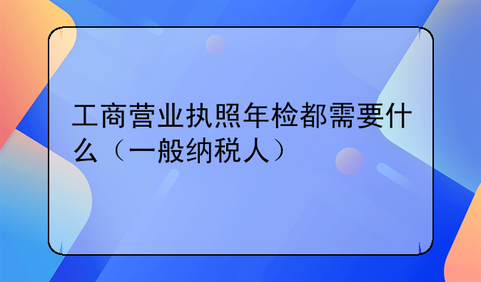 工商營業(yè)執(zhí)照年檢都需要什么（一般納稅人）