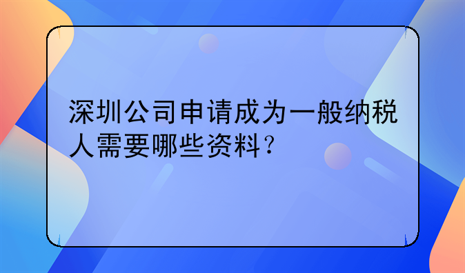 深圳公司申請(qǐng)成為一般納稅人需要哪些資料？
