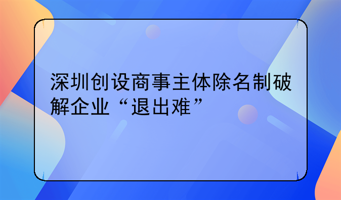 深圳創(chuàng)設(shè)商事主體除名制破解企業(yè)“退出難”