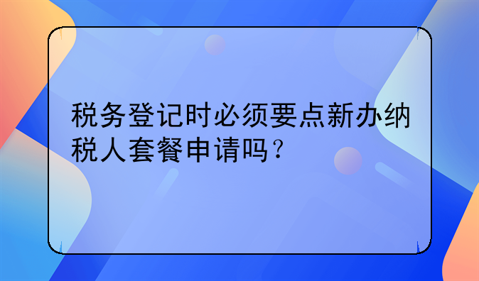 稅務(wù)登記時(shí)必須要點(diǎn)新辦納稅人套餐申請(qǐng)嗎？