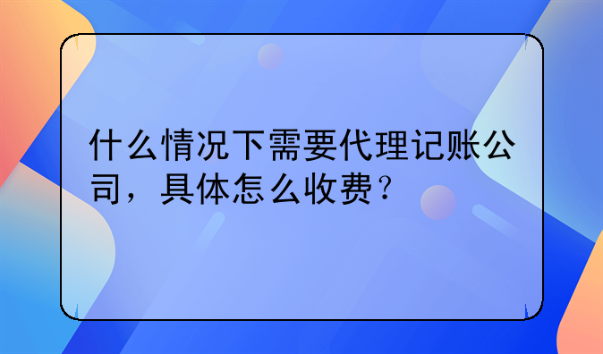 什么情況下需要代理記賬公司，具體怎么收費(fèi)？