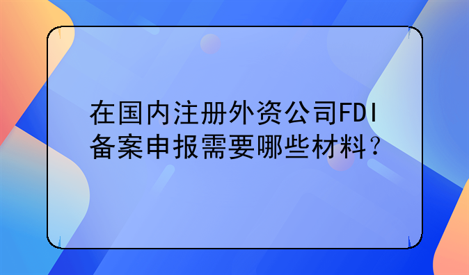 在國內(nèi)注冊外資公司FDI備案申報需要哪些材料？