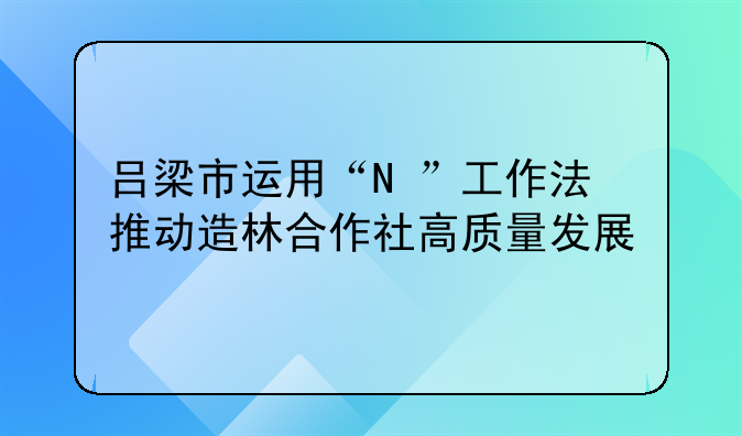 呂梁市運(yùn)用“N+”工作法推動(dòng)造林合作社高質(zhì)量發(fā)展