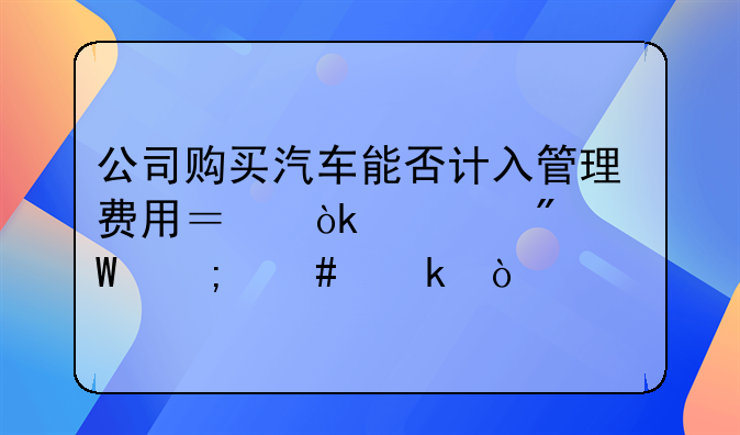 公司購(gòu)買(mǎi)汽車(chē)能否計(jì)入管理費(fèi)用？會(huì)計(jì)分錄怎么做？