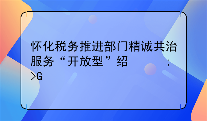 懷化稅務(wù)推進(jìn)部門精誠共治服務(wù)“開放型”經(jīng)濟(jì)發(fā)展