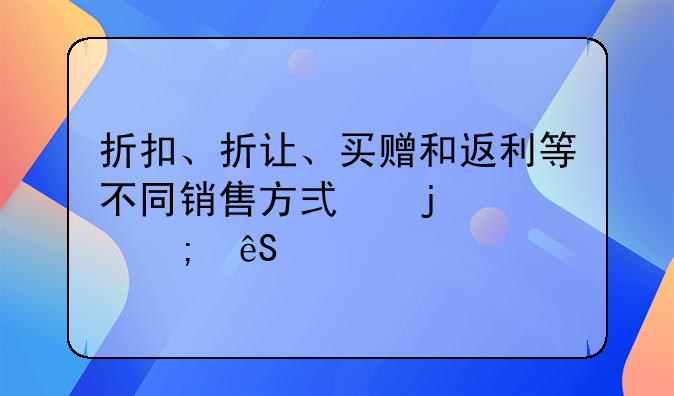 折扣、折讓、買贈(zèng)和返利等不同銷售方式的財(cái)稅應(yīng)對(duì)