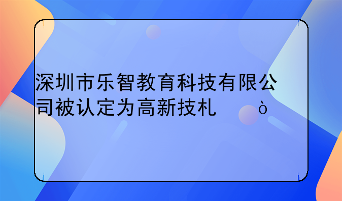 深圳市樂智教育科技有限公司被認定為高新技術企業(yè)