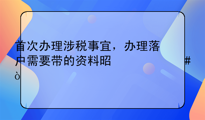 首次辦理涉稅事宜，辦理落戶需要帶的資料是什么？