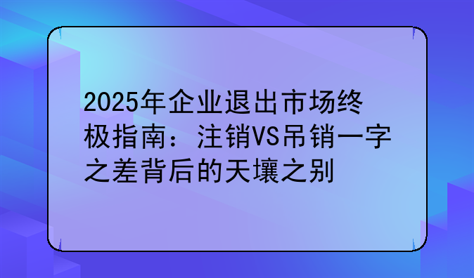 2025年企業(yè)退出市場終極指南：注銷VS吊銷一字之差背后的天壤之別