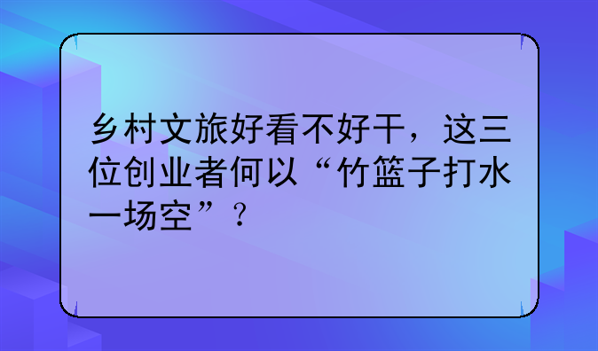 鄉(xiāng)村文旅好看不好干，這三位創(chuàng)業(yè)者何以“竹籃子打水一場空”？