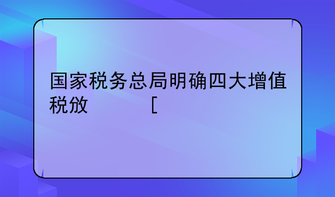 國家稅務(wù)總局明確四大增值稅政策執(zhí)行口徑！最新操作指引請(qǐng)查收