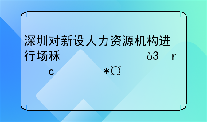 深圳對(duì)新設(shè)人力資源機(jī)構(gòu)進(jìn)行場(chǎng)租補(bǔ)貼，最高補(bǔ)助100萬(wàn)元