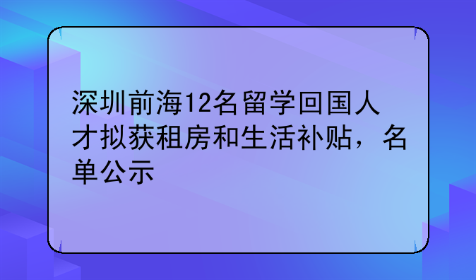 深圳前海12名留學(xué)回國(guó)人才擬獲租房和生活補(bǔ)貼，名單公示