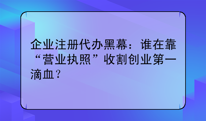 企業(yè)注冊(cè)代辦黑幕：誰在靠“營(yíng)業(yè)執(zhí)照”收割創(chuàng)業(yè)第一滴血？