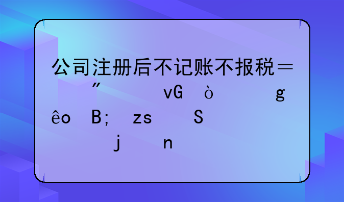公司注冊后不記賬不報稅？別踩坑！這些后果比你想的更嚴重
