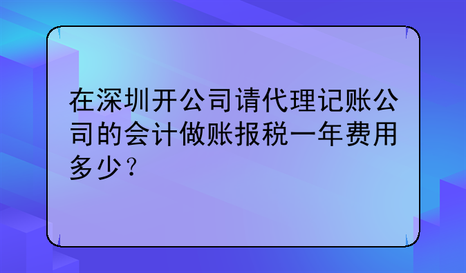 在深圳開公司請代理記賬公司的會計做賬報稅一年費用多少？