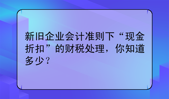 新舊企業(yè)會(huì)計(jì)準(zhǔn)則下“現(xiàn)金折扣”的財(cái)稅處理，你知道多少？