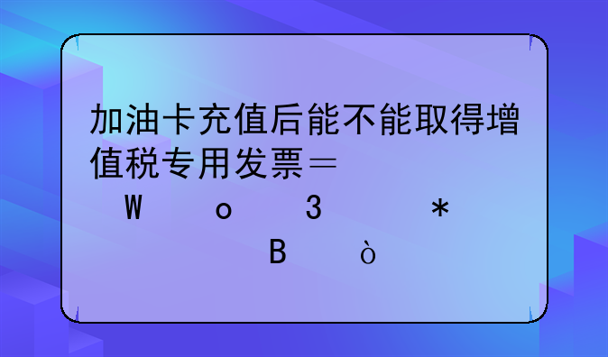 加油卡充值后能不能取得增值稅專用發(fā)票？如何進行賬務處理？