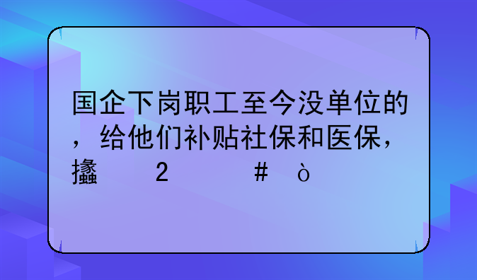 國(guó)企下崗職工至今沒(méi)單位的，給他們補(bǔ)貼社保和醫(yī)保，支持么？