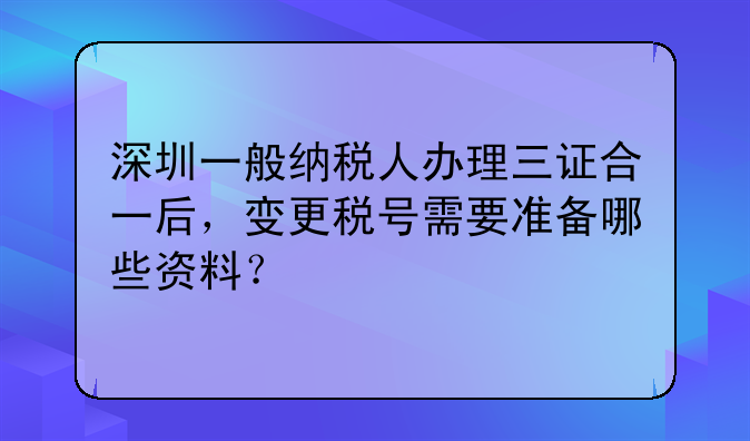 深圳一般納稅人辦理三證合一后，變更稅號需要準備哪些資料？