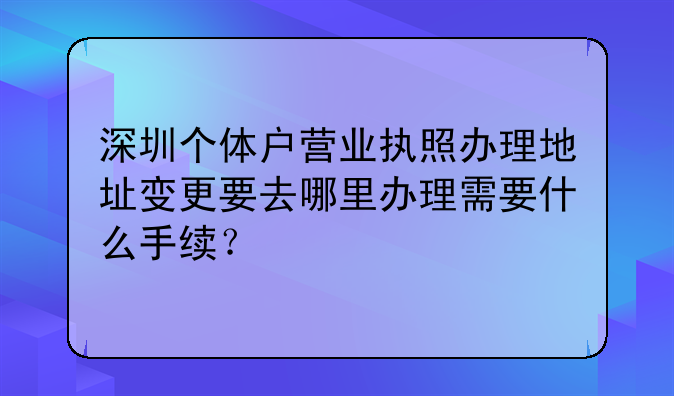 深圳個(gè)體戶營業(yè)執(zhí)照辦理地址變更要去哪里辦理需要什么手續(xù)？