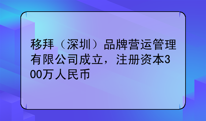 移拜（深圳）品牌營(yíng)運(yùn)管理有限公司成立，注冊(cè)資本300萬人民幣