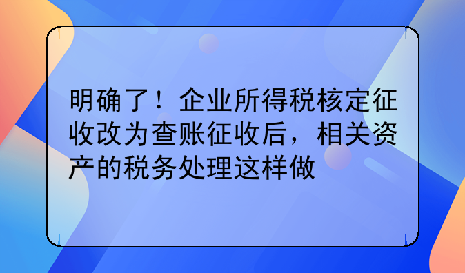明確了！企業(yè)所得稅核定征收改為查賬征收后，相關(guān)資產(chǎn)的稅務(wù)處理這