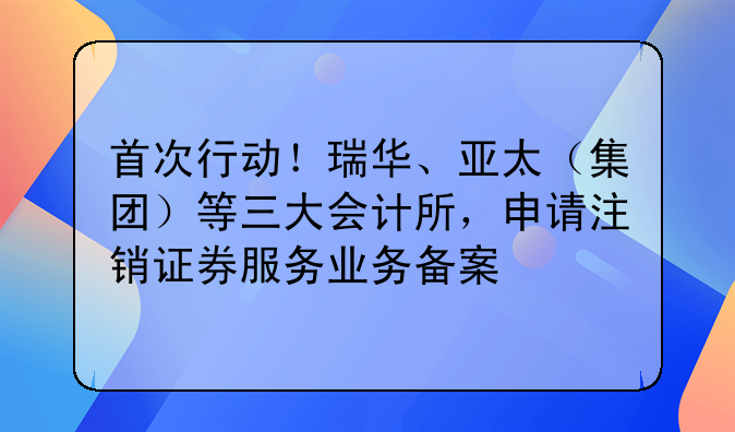 首次行動(dòng)！瑞華、亞太（集團(tuán)）等三大會(huì)計(jì)所，申請(qǐng)注銷(xiāo)證券服務(wù)業(yè)務(wù)