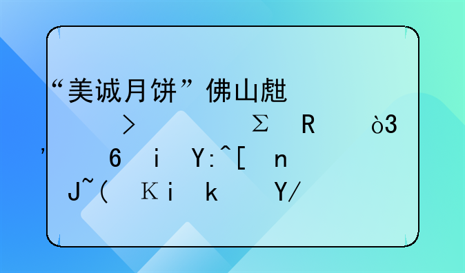 “美誠月餅”佛山生產(chǎn)公司已注銷，涉小楊哥帶貨“香港傳統(tǒng)品牌”產(chǎn)地爭議事件