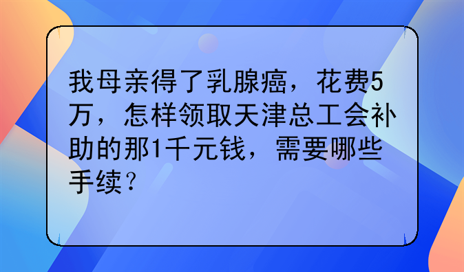 我母親得了乳腺癌，花費(fèi)5萬(wàn)，怎樣領(lǐng)取天津總工會(huì)補(bǔ)助的那1千元錢(qián)，需要哪些手續(xù)？