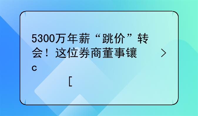 5300萬年薪“跳價”轉(zhuǎn)會！這位券商董事長變身港股首席執(zhí)行長，還有過