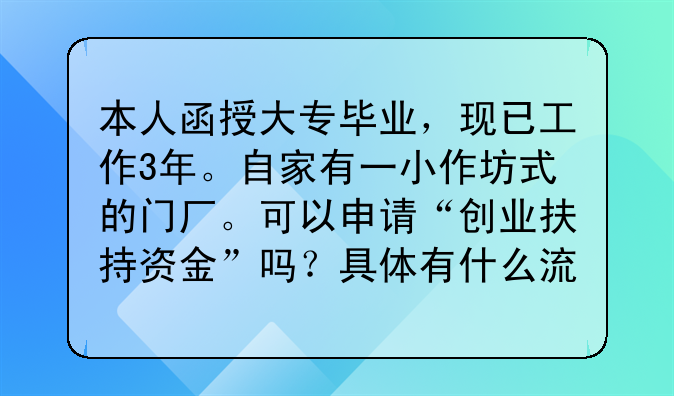 本人函授大專畢業(yè)，現(xiàn)已工作3年。自家有一小作坊式的門(mén)廠?？梢陨暾?qǐng)“創(chuàng)業(yè)扶持資金”嗎？具體有什么流程