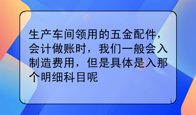生產(chǎn)車間領(lǐng)用的五金配件，會(huì)計(jì)做賬時(shí)，我們一般會(huì)入制造費(fèi)用，但是具體是入那個(gè)明細(xì)科目呢