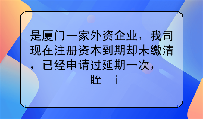 是廈門一家外資企業(yè)，我司現(xiàn)在注冊資本到期卻未繳清，已經(jīng)申請過延
