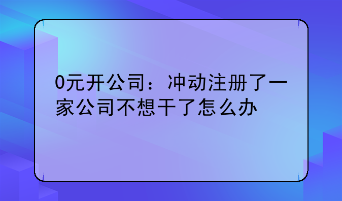 0元開(kāi)公司：沖動(dòng)注冊(cè)了一家公司不想干了怎么辦